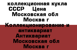 коллекционная кукла СССР  › Цена ­ 1 000 - Московская обл., Москва г. Коллекционирование и антиквариат » Антиквариат   . Московская обл.,Москва г.